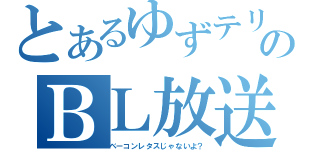 とあるゆずテリのＢＬ放送（ベーコンレタスじゃないよ？）