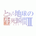 とある地球の生死瞬間Ⅱ（~ＳＯＳ~）