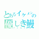 とあるイケメンの優しき鰻（アドルフ）