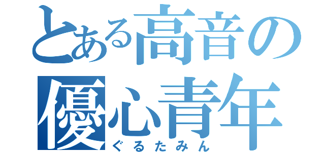 とある高音の優心青年（ぐるたみん）