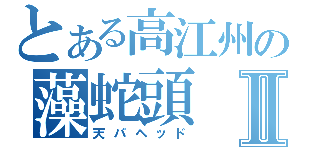 とある高江州の藻蛇頭Ⅱ（天パヘッド）