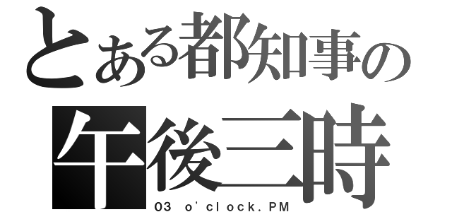 とある都知事の午後三時（０３ ｏ\'ｃｌｏｃｋ．ＰＭ）