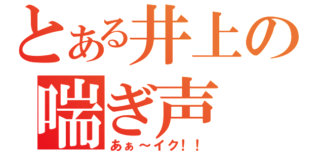 とある井上の喘ぎ声（あぁ～イク！！）