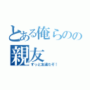 とある俺らのの親友（ずっと友達だぞ！）