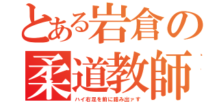 とある岩倉の柔道教師（ハイ右足を前に踏み出ァす）