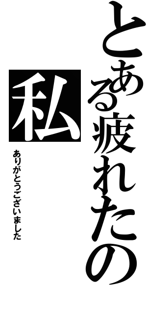 とある疲れたの私（ありがとうございました）