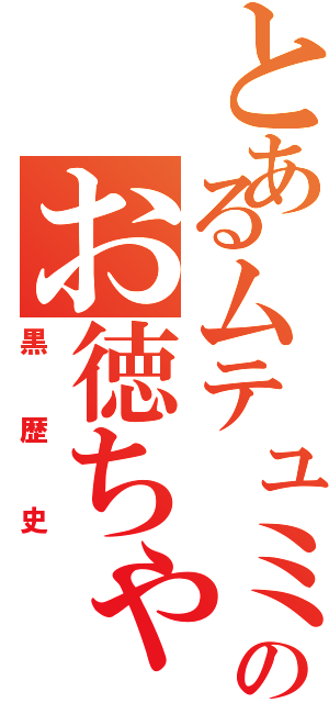 とあるムテュミのお徳ちゃん（黒歴史）