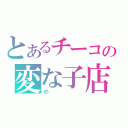 とあるチーコの変な子店（の）