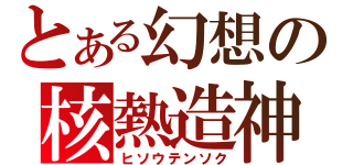 とある幻想の核熱造神（ヒソウテンソク）