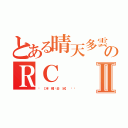 とある晴天多雲偶陣雨   のＲＣⅡ（⋈ 【半 糖˙去 冰】 〞瑄）