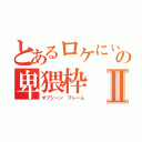 とあるロケにぃの卑猥枠Ⅱ（オブシーン　フレーム）