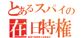 とあるスパイの在日特権（国税や医療費の全額還付、）