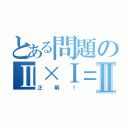 とある問題のⅡ×Ⅰ＝Ⅱ（正解！）