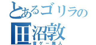 とあるゴリラの田沼敦（音ゲー廃人）