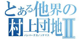 とある他界の村上団地Ⅱ（ハンバーグガノッテマス）