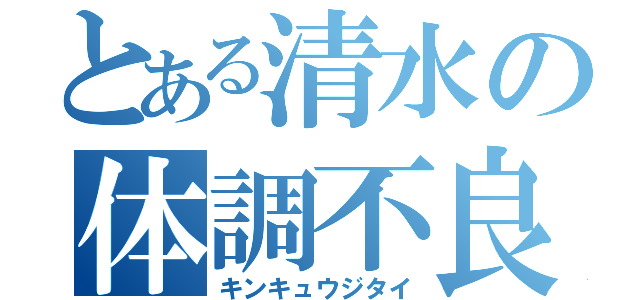 とある清水の体調不良（キンキュウジタイ）