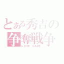 とある秀吉の争奪戦争（ＬＯＶＥ　ＧＡＭＥ）