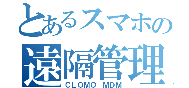 とあるスマホの遠隔管理（ＣＬＯＭＯ ＭＤＭ）