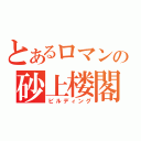 とあるロマンの砂上楼閣（ビルディング）