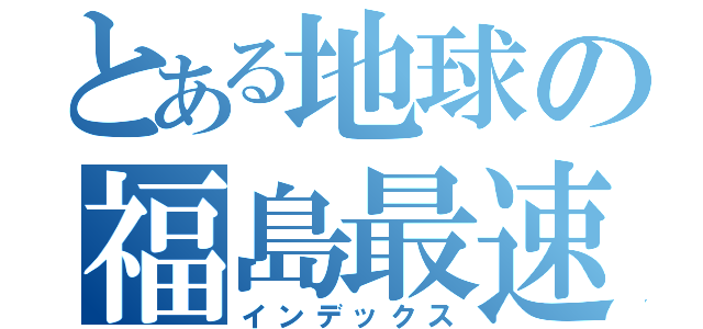 とある地球の福島最速（インデックス）