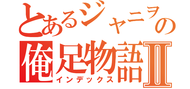 とあるジャニヲタの俺足物語Ⅱ（インデックス）