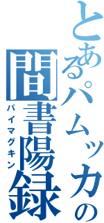 とあるパムッカレの間書陽録（パイマグキン）