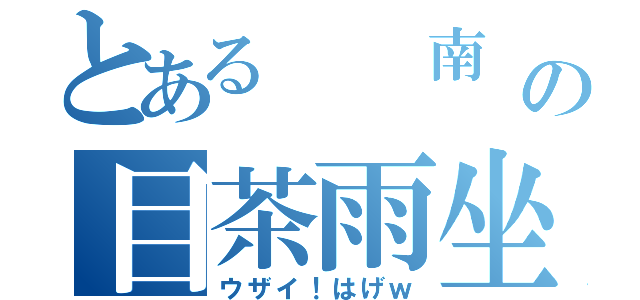 とある　　南　の目茶雨坐（ウザイ！はげｗ）