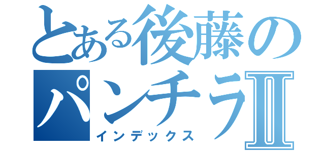 とある後藤のパンチラⅡ（インデックス）