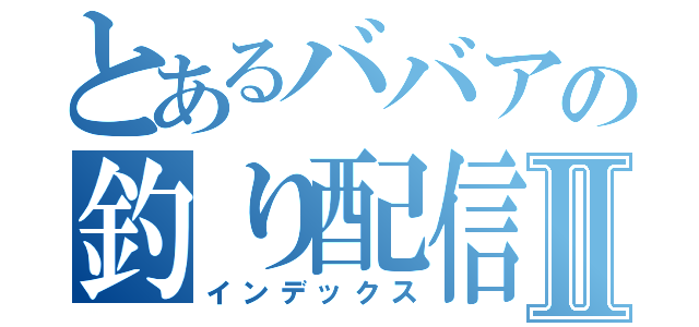 とあるババアの釣り配信Ⅱ（インデックス）