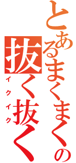 とあるまくまくの抜く抜く（イクイク）