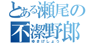 とある瀬尾の不潔野郎（ゆきげしょう）