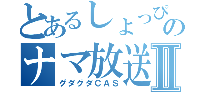 とあるしょっぴぃのナマ放送Ⅱ（グダグダＣＡＳ）