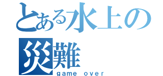 とある水上の災難（ｇａｍｅ ｏｖｅｒ）