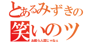 とあるみずきの笑いのツボ（お前ら人間じゃねぇ）