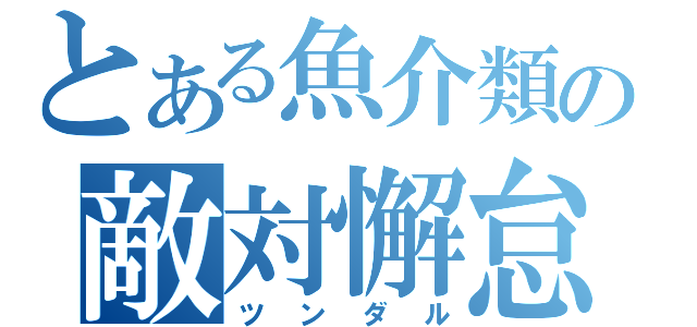 とある魚介類の敵対懈怠（ツンダル）