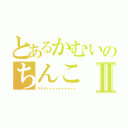 とあるかむいのちんこⅡ（キモオォォォォォォォォォォ）