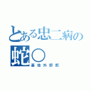 とある忠二病の蛇○（基地外野郎）