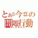 とある今＃の問題行動（＝日常生活）