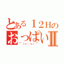 とある１２Ｈのおっぱいだいすき人間Ⅱ（￣（＝∵＝）￣）