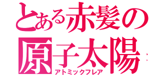 とある赤髪の原子太陽（アトミックフレア）