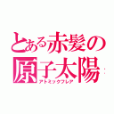 とある赤髪の原子太陽（アトミックフレア）