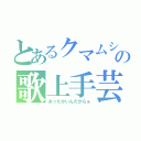 とあるクマムシの歌上手芸人（あったかいんだからぁ）