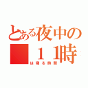 とある夜中の　１１時（は寝る時間）