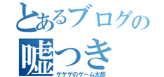 とあるブログの嘘つき（ゲゲゲのゲーム太郎）