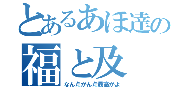 とあるあほ達の福と及（なんだかんだ最高かよ）