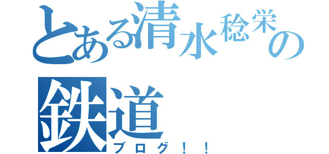 とある清水稔栄の鉄道（ブログ！！）