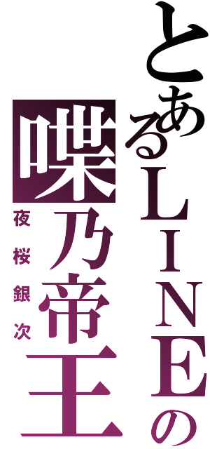 とあるＬＩＮＥの喋乃帝王（夜桜銀次）