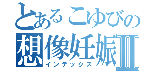 とあるこゆびの想像妊娠Ⅱ（インデックス）