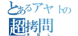 とあるアヤトの超拷問（半殺し）