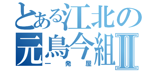 とある江北の元鳥今組Ⅱ（一発屋）